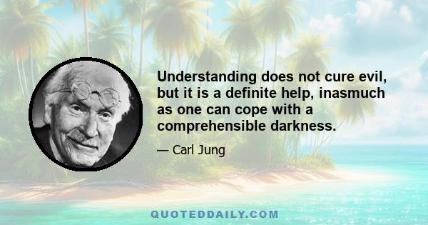 Understanding does not cure evil, but it is a definite help, inasmuch as one can cope with a comprehensible darkness.