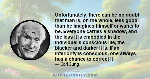 Unfortunately, there can be no doubt that man is, on the whole, less good than he imagines himself or wants to be. Everyone carries a shadow, and the less it is embodied in the individual's conscious life, the blacker