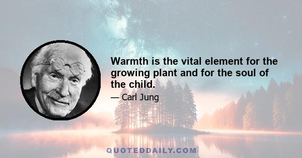 Warmth is the vital element for the growing plant and for the soul of the child.