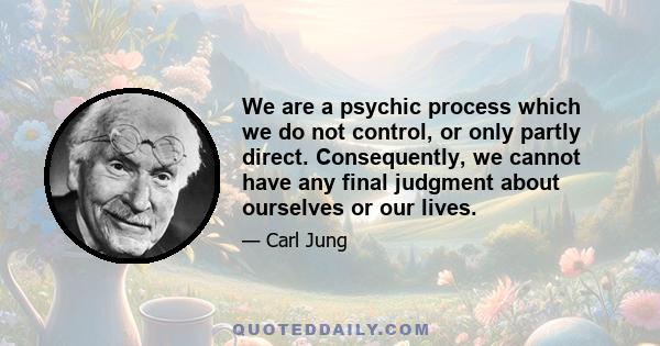 We are a psychic process which we do not control, or only partly direct. Consequently, we cannot have any final judgment about ourselves or our lives.