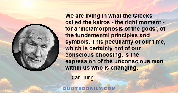 We are living in what the Greeks called the kairos - the right moment - for a 'metamorphosis of the gods', of the fundamental principles and symbols. This peculiarity of our time, which is certainly not of our conscious 