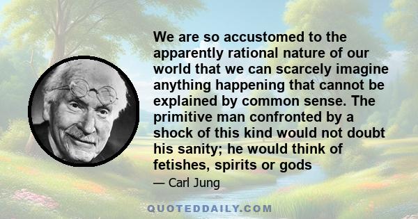 We are so accustomed to the apparently rational nature of our world that we can scarcely imagine anything happening that cannot be explained by common sense. The primitive man confronted by a shock of this kind would