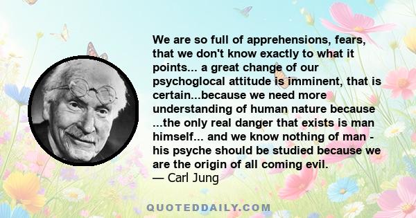 We are so full of apprehensions, fears, that we don't know exactly to what it points... a great change of our psychoglocal attitude is imminent, that is certain...because we need more understanding of human nature