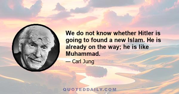 We do not know whether Hitler is going to found a new Islam. He is already on the way; he is like Mohammad. The emotion in Germany is Islamic; warlike and Islamic. They are all drunk with wild god. That can be the