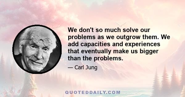 We don't so much solve our problems as we outgrow them. We add capacities and experiences that eventually make us bigger than the problems.