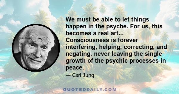 We must be able to let things happen in the psyche. For us, this becomes a real art... Consciousness is forever interfering, helping, correcting, and negating, never leaving the single growth of the psychic processes in 