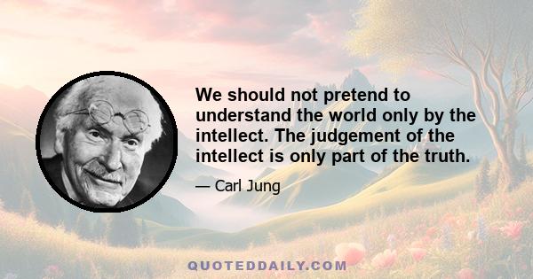 We should not pretend to understand the world only by the intellect. The judgement of the intellect is only part of the truth.