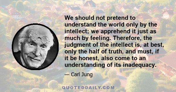 We should not pretend to understand the world only by the intellect; we apprehend it just as much by feeling. Therefore, the judgment of the intellect is, at best, only the half of truth, and must, if it be honest, also 