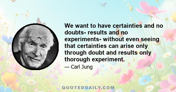 We want to have certainties and no doubts- results and no experiments- without even seeing that certainties can arise only through doubt and results only thorough experiment.