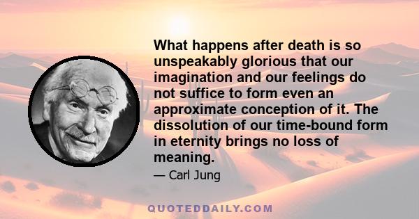 What happens after death is so unspeakably glorious that our imagination and our feelings do not suffice to form even an approximate conception of it. The dissolution of our time-bound form in eternity brings no loss of 