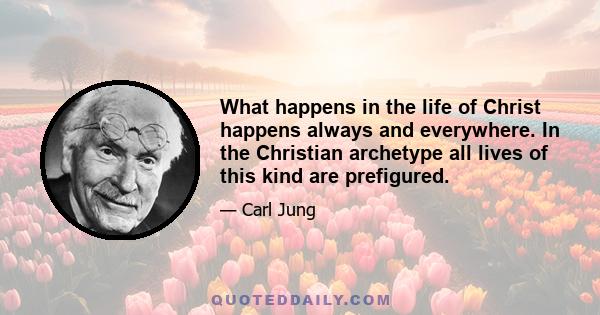 What happens in the life of Christ happens always and everywhere. In the Christian archetype all lives of this kind are prefigured.