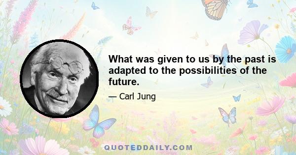 What was given to us by the past is adapted to the possibilities of the future.