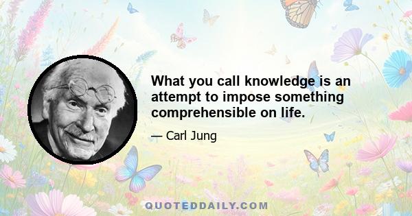 What you call knowledge is an attempt to impose something comprehensible on life.