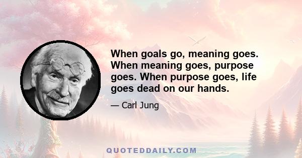 When goals go, meaning goes. When meaning goes, purpose goes. When purpose goes, life goes dead on our hands.