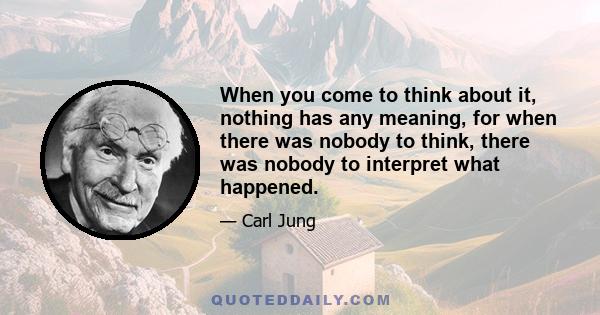 When you come to think about it, nothing has any meaning, for when there was nobody to think, there was nobody to interpret what happened.