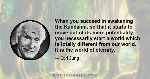 When you succeed in awakening the Kundalini, so that it starts to move out of its mere potentiality, you necessarily start a world which is totally different from our world. It is the world of eternity.