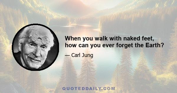 When you walk with naked feet, how can you ever forget the Earth?