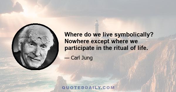 Where do we live symbolically? Nowhere except where we participate in the ritual of life.