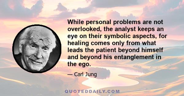 While personal problems are not overlooked, the analyst keeps an eye on their symbolic aspects, for healing comes only from what leads the patient beyond himself and beyond his entanglement in the ego.