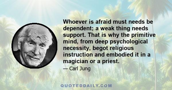 Whoever is afraid must needs be dependent; a weak thing needs support. That is why the primitive mind, from deep psychological necessity, begot religious instruction and embodied it in a magician or a priest.