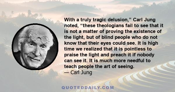 With a truly tragic delusion,” Carl Jung noted, “these theologians fail to see that it is not a matter of proving the existence of the light, but of blind people who do not know that their eyes could see. It is high