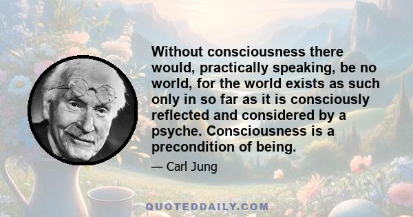 Without consciousness there would, practically speaking, be no world, for the world exists as such only in so far as it is consciously reflected and considered by a psyche. Consciousness is a precondition of being.