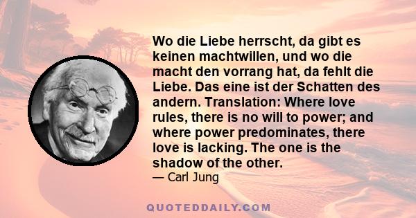 Wo die Liebe herrscht, da gibt es keinen machtwillen, und wo die macht den vorrang hat, da fehlt die Liebe. Das eine ist der Schatten des andern. Translation: Where love rules, there is no will to power; and where power 