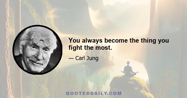 You always become the thing you fight the most.