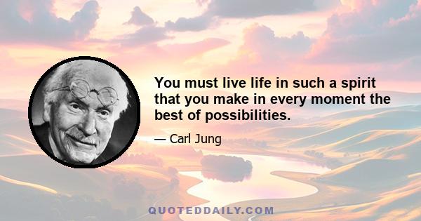 You must live life in such a spirit that you make in every moment the best of possibilities.