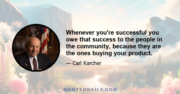 Whenever you're successful you owe that success to the people in the community, because they are the ones buying your product.