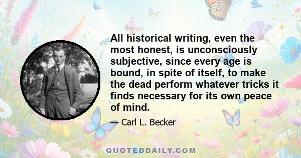 All historical writing, even the most honest, is unconsciously subjective, since every age is bound, in spite of itself, to make the dead perform whatever tricks it finds necessary for its own peace of mind.