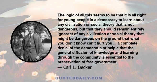 The logic of all this seems to be that it is all right for young people in a democracy to learn about any civilization or social theory that is not dangerous, but that they should remain entirely ignorant of any