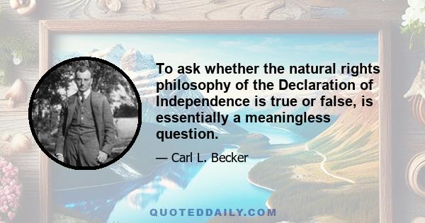 To ask whether the natural rights philosophy of the Declaration of Independence is true or false, is essentially a meaningless question.