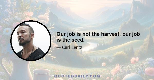 Our job is not the harvest, our job is the seed.