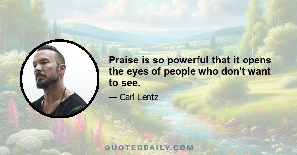 Praise is so powerful that it opens the eyes of people who don't want to see.