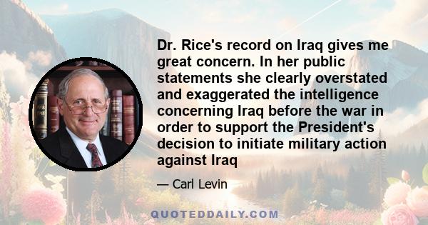 Dr. Rice's record on Iraq gives me great concern. In her public statements she clearly overstated and exaggerated the intelligence concerning Iraq before the war in order to support the President's decision to initiate