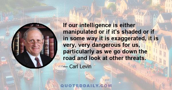 If our intelligence is either manipulated or if it's shaded or if in some way it is exaggerated, it is very, very dangerous for us, particularly as we go down the road and look at other threats.