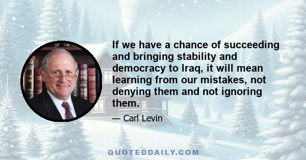 If we have a chance of succeeding and bringing stability and democracy to Iraq, it will mean learning from our mistakes, not denying them and not ignoring them.