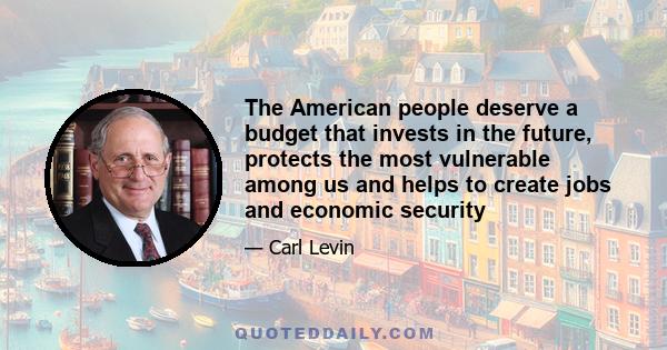 The American people deserve a budget that invests in the future, protects the most vulnerable among us and helps to create jobs and economic security