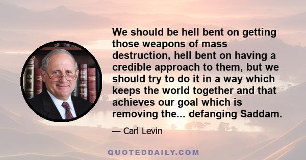 We should be hell bent on getting those weapons of mass destruction, hell bent on having a credible approach to them, but we should try to do it in a way which keeps the world together and that achieves our goal which