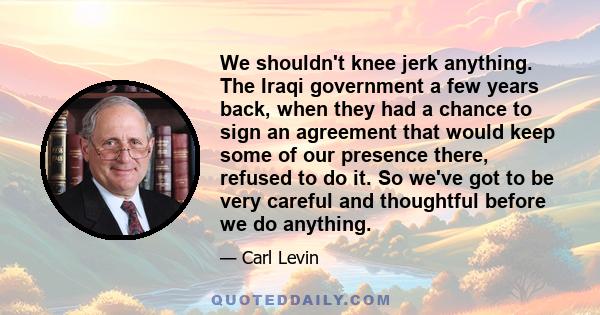 We shouldn't knee jerk anything. The Iraqi government a few years back, when they had a chance to sign an agreement that would keep some of our presence there, refused to do it. So we've got to be very careful and