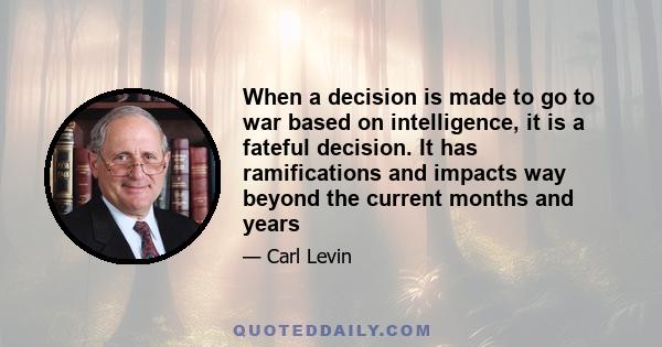 When a decision is made to go to war based on intelligence, it is a fateful decision. It has ramifications and impacts way beyond the current months and years