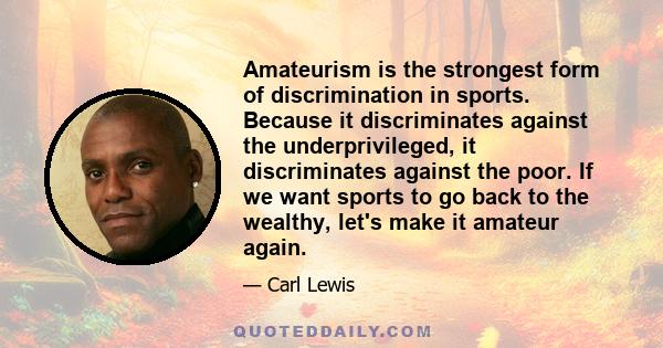 Amateurism is the strongest form of discrimination in sports. Because it discriminates against the underprivileged, it discriminates against the poor. If we want sports to go back to the wealthy, let's make it amateur