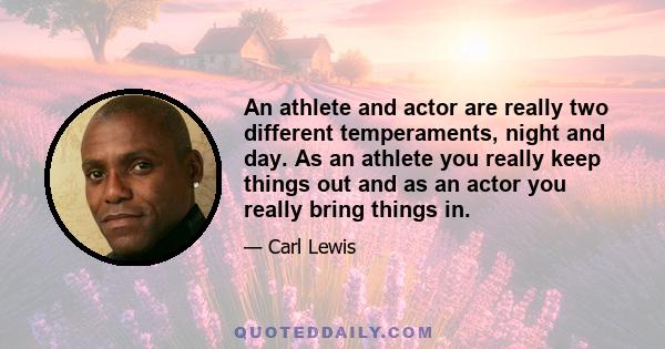 An athlete and actor are really two different temperaments, night and day. As an athlete you really keep things out and as an actor you really bring things in.