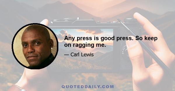 Any press is good press. So keep on ragging me.