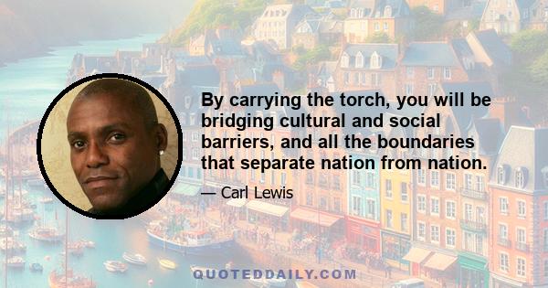 By carrying the torch, you will be bridging cultural and social barriers, and all the boundaries that separate nation from nation.