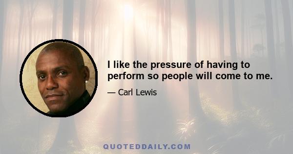 I like the pressure of having to perform so people will come to me.