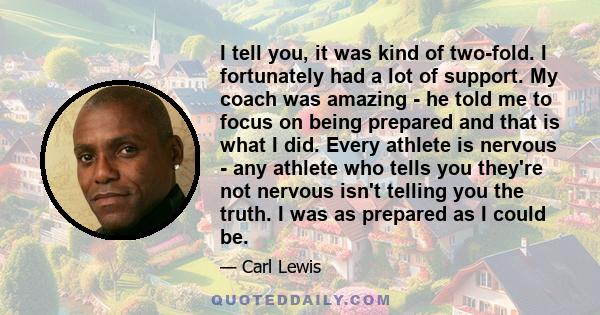 I tell you, it was kind of two-fold. I fortunately had a lot of support. My coach was amazing - he told me to focus on being prepared and that is what I did. Every athlete is nervous - any athlete who tells you they're