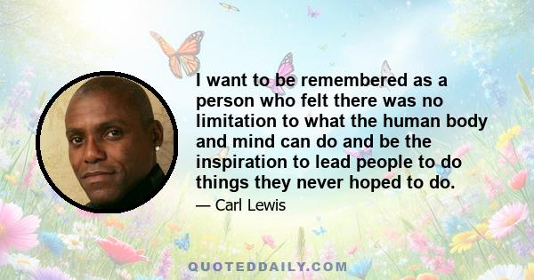 I want to be remembered as a person who felt there was no limitation to what the human body and mind can do and be the inspiration to lead people to do things they never hoped to do.