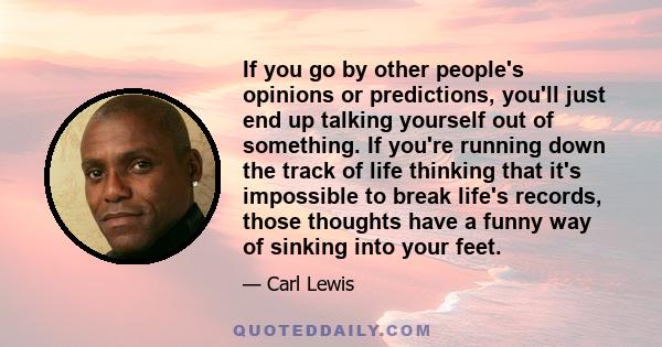 If you go by other people's opinions or predictions, you'll just end up talking yourself out of something. If you're running down the track of life thinking that it's impossible to break life's records, those thoughts